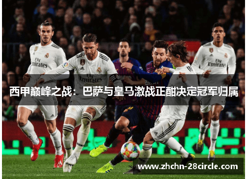 西甲巅峰之战:巴萨与皇马激战正酣决定冠军归属 西甲巅峰之战:巴萨与皇马激战正酣决定冠军归属