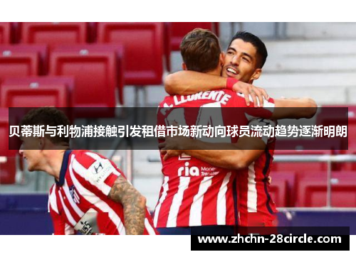 贝蒂斯与利物浦接触引发租借市场新动向球员流动趋势逐渐明朗 贝蒂斯与利物浦接触引发租借市场新动向球员流动趋势逐渐明朗