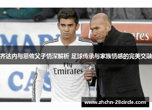 齐达内与恩佐父子情深解析 足球传承与家族情感的完美交融 齐达内与恩佐父子情深解析 足球传承与家族情感的完美交融