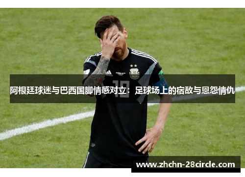 阿根廷球迷与巴西国脚情感对立：足球场上的宿敌与恩怨情仇